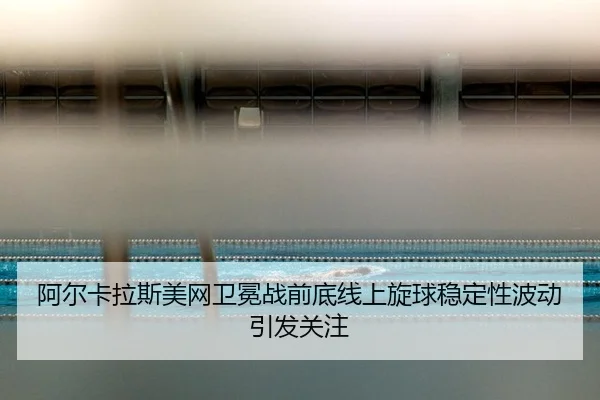 阿尔卡拉斯美网卫冕战前底线上旋球稳定性波动引发关注