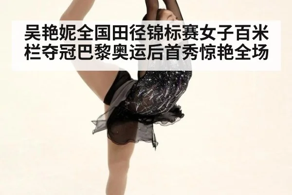 吴艳妮全国田径锦标赛女子百米栏夺冠巴黎奥运后首秀惊艳全场