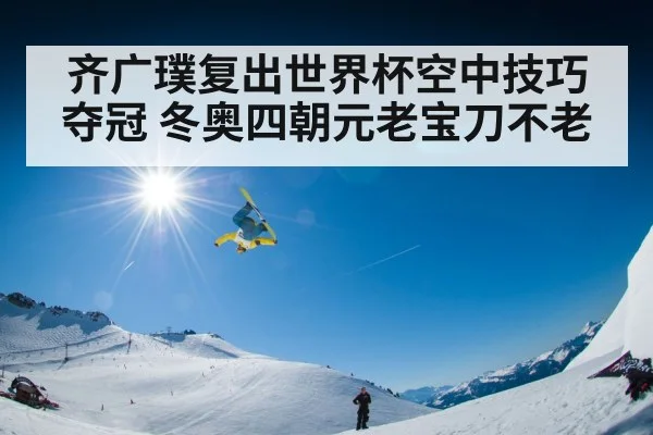 齐广璞复出世界杯空中技巧夺冠 冬奥四朝元老宝刀不老