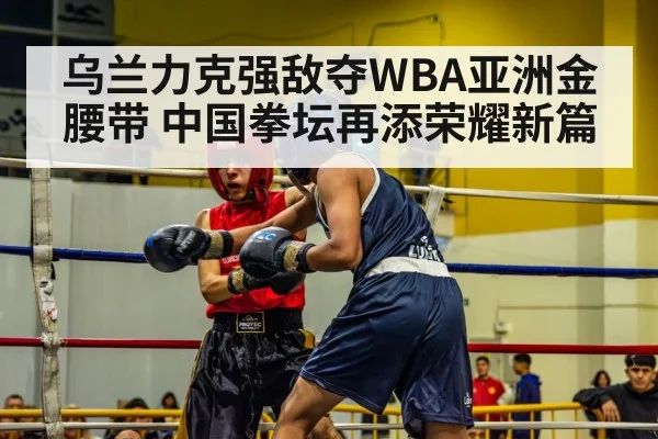 乌兰力克强敌夺WBA亚洲金腰带 中国拳坛再添荣耀新篇