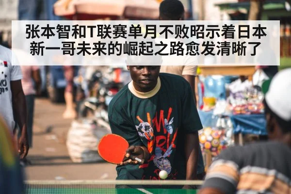 张本智和T联赛单月不败昭示着日本新一哥未来的崛起之路愈发清晰了