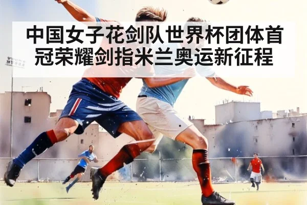 中国女子花剑队世界杯团体首冠荣耀剑指米兰奥运新征程